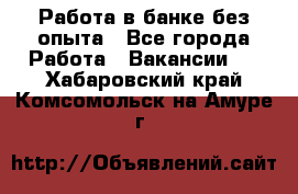 Работа в банке без опыта - Все города Работа » Вакансии   . Хабаровский край,Комсомольск-на-Амуре г.